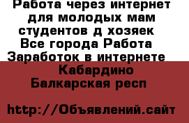 Работа через интернет для молодых мам,студентов,д/хозяек - Все города Работа » Заработок в интернете   . Кабардино-Балкарская респ.